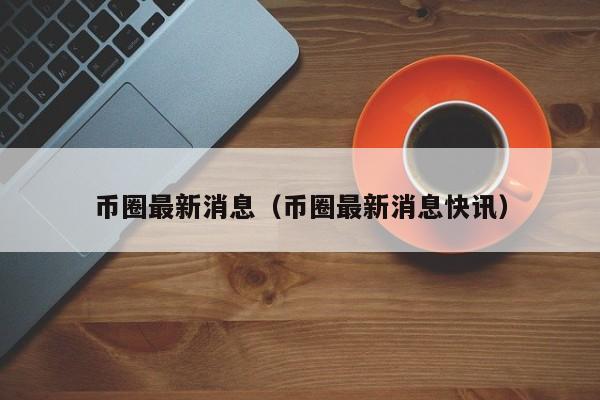 币圈最新消息在哪里看(币圈最新消息在哪里看到)